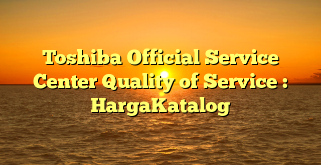 Toshiba Official Service Center Quality of Service : HargaKatalog